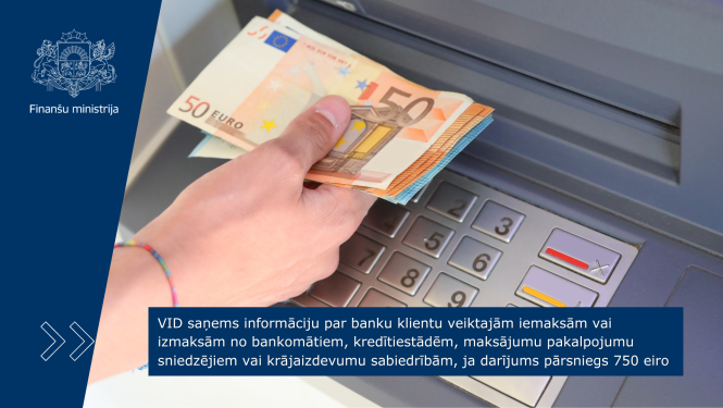 VID saņems informāciju par banku klientu veiktajām iemaksām vai izmaksām no bankomātiem, kredītiestādēm, maksājumu pakalpojumu sniedzējiem vai krājaizdevumu sabiedrībām, ja darījums pārsniegs 750 eiro